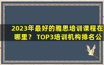 2023年最好的雅思培训课程在哪里？ TOP3培训机构排名公布